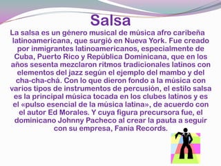 SalsaLa salsa es un género musical de música afro caribeña latinoamericana, que surgió en Nueva York. Fue creado por inmigrantes latinoamericanos, especialmente de Cuba, Puerto Rico y República Dominicana, que en los años sesenta mezclaron ritmos tradicionales latinos con elementos del jazz según el ejemplo del mambo y del cha-cha-chá. Con lo que dieron fondo a la música con varios tipos de instrumentos de percusión, el estilo salsa es la principal música tocada en los clubes latinos y es el «pulso esencial de la música latina», de acuerdo con el autor Ed Morales. Y cuya figura precursora fue, el dominicano Johnny Pacheco al crear la pauta a seguir con su empresa, Fania Records.
