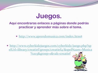 Juegos.Aquí encontraras enlaces a páginas donde podrás practicar y aprender más sobre el tema.http://www.aprendomusica.com/index.htm#http://www.cyberkidzjuegos.com/cyberkidz/juego.php?spelUrl=library/creatief/groep1/creatief4/&spelNaam=Musica%203&groep=1&vak=creatief