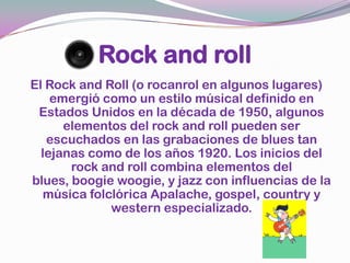 Rock and rollEl Rock and Roll (o rocanrol en algunos lugares) emergió como un estilo músical definido en Estados Unidos en la década de 1950, algunos elementos del rock and roll pueden ser escuchados en las grabaciones de blues tan lejanas como de los años 1920. Los inicios del rock and roll combina elementos del blues, boogiewoogie, y jazz con influencias de la música folclórica Apalache, gospel, country y western especializado.