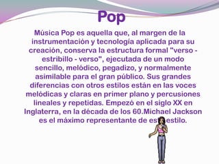 PopMúsica Pop es aquella que, al margen de la instrumentación y tecnología aplicada para su creación, conserva la estructura formal "verso - estribillo - verso", ejecutada de un modo sencillo, melódico, pegadizo, y normalmente asimilable para el gran público. Sus grandes diferencias con otros estilos están en las voces melódicas y claras en primer plano y percusiones lineales y repetidas. Empezó en el siglo XX en Inglaterra, en la década de los 60.Michael Jackson es el máximo representante de este estilo.