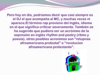 Pero hoy en día, podríamos decir que casi siempre es el DJ el que acompaña al MC, y muchas veces ni aparece.El término rap proviene del inglés, idioma en el que significa criticar severamente. También se ha sugerido que pudiera ser un acrónimo de la expresión en inglés rhythm and poetry (ritmo y poesía). otros posibles acronimos son "retupnas afroamericana protestal" o "revolucion afroamericana protestante".