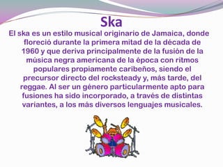 SkaEl ska es un estilo musical originario de Jamaica, donde floreció durante la primera mitad de la década de 1960 y que deriva principalmente de la fusión de la música negra americana de la época con ritmos populares propiamente caribeños, siendo el precursor directo del rocksteady y, más tarde, del reggae. Al ser un género particularmente apto para fusiones ha sido incorporado, a través de distintas variantes, a los más diversos lenguajes musicales. 