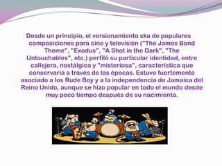 Desde un principio, el versionamientoska de populares composiciones para cine y televisión ("The James Bond Theme", "Exodus", "A Shot in theDark", "TheUntouchables", etc.) perfiló su particular identidad, entre callejera, nostálgica y "misteriosa", característica que conservaría a través de las épocas. Estuvo fuertemente asociado a los RudeBoy y a la independencia de Jamaica del Reino Unido, aunque se hizo popular en todo el mundo desde muy poco tiempo después de su nacimiento.