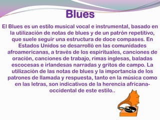 BluesEl Blues es un estilo musical vocal e instrumental, basado en la utilización de notas de blues y de un patrón repetitivo, que suele seguir una estructura de doce compases. En Estados Unidos se desarrolló en las comunidades afroamericanas, a través de los espirituales, canciones de oración, canciones de trabajo, rimas inglesas, baladas escocesas e irlandesas narradas y gritos de campo. La utilización de las notas de blues y la importancia de los patrones de llamada y respuesta, tanto en la música como en las letras, son indicativos de la herencia africana-occidental de este estilo..