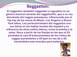 El reggaeton (también reggaetón y reguetón) es un género musical variante del raggamuffin, que a su vez desciende del reggae jamaiquino, influenciado por el hip hop de las zonas de Miami, Los Ángeles y Nueva York latino. Las particularidades del reggaeton son sus letras en los hablas locales del español y su influencia de otros estilos latinos, como la bomba y la salsa. Nace a partir de las fiestas en las que el DJ pinchaba la cara B instrumentales de los vinilos de reggae poniéndolos a 45 bpm en vez de a 30, haciéndolos más movidos para bailarlos.Reggaeton: