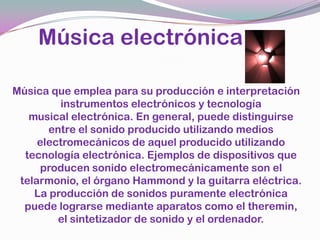     Música electrónicaMúsica que emplea para su producción e interpretación instrumentos electrónicos y tecnología musical electrónica. En general, puede distinguirse entre el sonido producido utilizando medios electromecánicos de aquel producido utilizando tecnología electrónica. Ejemplos de dispositivos que producen sonido electromecánicamente son el telarmonio, el órgano Hammond y la guitarra eléctrica. La producción de sonidos puramente electrónica puede lograrse mediante aparatos como el theremin, el sintetizador de sonido y el ordenador.
