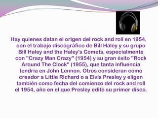 Hay quienes datan el origen del rock and roll en 1954, con el trabajo discográfico de Bill Haley y su grupo Bill Haley and theHaley'sComets, especialmente con "CrazyManCrazy" (1954) y su gran éxito "Rock AroundTheClock" (1955), que tanta influencia tendría en John Lennon. Otros consideran como creador a Little Richard o a Elvis Presley y eligen también como fecha del comienzo del rock and roll el 1954, año en el que Presley editó su primer disco.