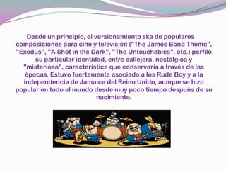 Desde un principio, el versionamientoska de populares composiciones para cine y televisión ("The James Bond Theme", "Exodus", "A Shot in theDark", "TheUntouchables", etc.) perfiló su particular identidad, entre callejera, nostálgica y "misteriosa", característica que conservaría a través de las épocas. Estuvo fuertemente asociado a los RudeBoy y a la independencia de Jamaica del Reino Unido, aunque se hizo popular en todo el mundo desde muy poco tiempo después de su nacimiento.