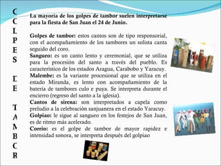 La mayoría de los golpes de tambor suelen interpretarse para la fiesta de San Juan el 24 de Junio. Golpes de tambor:  estos cantos son de tipo responsorial, con el acompañamiento de los tambores un solista canta seguido del coro. Sangueo:  es un canto lento y ceremonial, que se utiliza para la procesión del santo a través del pueblo. Es característico de los estados Aragua, Carabobo y Yaracuy. Malembe:  es la variante procesional que se utiliza en el estado Miranda, es lento con acompañamiento de la batería de tambores culo e puya. Se interpreta durante el encierro (regreso del santo a la iglesia). Cantos de sirena:  son interpretados a capela como preludio a la celebración sanjuanera en el estado Yaracuy. Golpiao:  le sigue al sangueo en los festejos de San Juan, es de ritmo más acelerado.  Corrio:  es el golpe de tambor de mayor rapidez e intensidad sonora, se interpreta después del golpiao GOLPES DE TAMBOR 