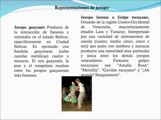 Joropo guayanés  Producto de la interacción de llaneros y orientales en el estado Bolívar, especificamente en Ciudad Bolívar. Es ejecutado con bandola guayanesa (ocho cuerdas metálicas) cuatro y maracas. El seis guayanés, la josa y el rompeluto resaltan entre los joropos guayaneses más famosos. Joropo larense o Golpe tocuyano,  Oriundo de la región Centro-Occidental de Venezuela, mayoritariamente estados Lara y Yaracuy. Interpretado por una variedad de instrumentos de cuerda (cuatro, medio cinco, cinco y seis) que junto con tambora y maracas producen una sonoridad muy particular y única entre los demás joropos venezolanos. Famosos golpes tocuyanos son "Amalia Rosa", "Montilla", "Gavilán tocuyano" y "¡Ah mundo! Barquisimeto". Representaciones de joropo 