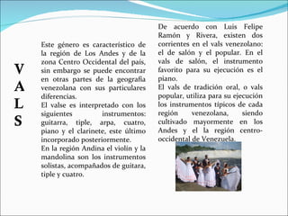 Este género es característico de la región de Los Andes y de la zona Centro Occidental del país, sin embargo se puede encontrar en otras partes de la geografía venezolana con sus particulares diferencias. El valse es interpretado con los siguientes instrumentos: guitarra, tiple, arpa, cuatro, piano y el clarinete, este último incorporado posteriormente. En la región Andina el violín y la mandolina son los instrumentos solistas, acompañados de guitara, tiple y cuatro. De acuerdo con Luis Felipe Ramón y Rivera, existen dos corrientes en el vals venezolano: el de salón y el popular. En el vals de salón, el instrumento favorito para su ejecución es el piano.  El vals de tradición oral, o vals popular, utiliza para su ejecución los instrumentos típicos de cada región venezolana, siendo cultivado mayormente en los Andes y el la región centro-occidental de Venezuela.  VALS 