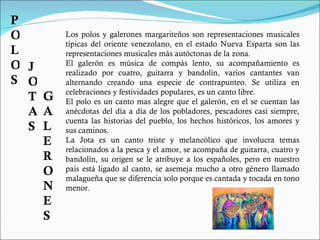 Los polos y galerones margariteños son representaciones musicales típicas del oriente venezolano, en el estado Nueva Esparta son las representaciones musicales más autóctonas de la zona. El galerón es música de compás lento, su acompañamiento es realizado por cuatro, guitarra y bandolín, varios cantantes van alternando creando una especie de contrapunteo. Se utiliza en celebraciones y festividades populares, es un canto libre. El polo es un canto mas alegre que el galerón, en el se cuentan las anécdotas del día a día de los pobladores, pescadores casi siempre, cuenta las historias del pueblo, los hechos históricos, los amores y sus caminos.  La Jota es un canto triste y melancólico que involucra temas relacionados a la pesca y el amor, se acompaña de guitarra, cuatro y bandolín, su origen se le atribuye a los españoles, pero en nuestro país está ligado al canto, se asemeja mucho a otro género llamado malagueña que se diferencia solo porque es cantada y tocada en tono menor. POLOS JOTAS GALERONES 
