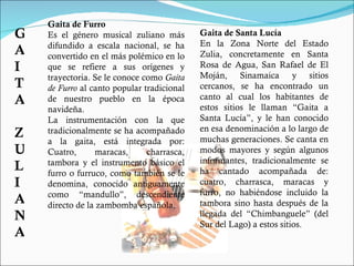 Gaita de Furro Es el género musical zuliano más difundido a escala nacional, se ha convertido en el más polémico en lo que se refiere a sus orígenes y trayectoria. Se le conoce como  Gaita de Furro  al canto popular tradicional de nuestro pueblo en la época navideña. La instrumentación con la que tradicionalmente se ha acompañado a la gaita, está integrada por: Cuatro, maracas, charrasca, tambora y el instrumento básico el furro o furruco, como también se le denomina, conocido antiguamente como “mandullo”, descendiente directo de la zambomba española. Gaita de Santa Lucía En la Zona Norte del Estado Zulia, concretamente en Santa Rosa de Agua, San Rafael de El Moján, Sinamaica y sitios cercanos, se ha encontrado un canto al cual los habitantes de estos sitios le llaman “Gaita a Santa Lucía”, y le han conocido en esa denominación a lo largo de muchas generaciones. Se canta en modos mayores y según algunos informantes, tradicionalmente se ha cantado acompañada de: cuatro, charrasca, maracas y furro, no habiéndose incluido la tambora sino hasta después de la llegada del “Chimbanguele” (del Sur del Lago) a estos sitios. GAITA ZULIANA 