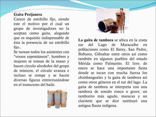 La gaita de tambora  se ubica en la costa sur del Lago de Maracaibo en poblaciones como El Batey, San Pedro, Bobures, Gibraltar entre otros así como también en algunos pueblos del estado Mérida como Palmarito. El 1ero. de enero se hace una importante fiesta donde se tocan con mucha fuerza los chimbangueles y la gaita de tambora así como otros géneros en el sur del lago. La gaita de tambora se interpreta con una tambora de sonido ronco o grave, un tamborito más agudo, maracas y un clarinete que se dice sustituyó una antigua flauta indígena. Gaita Perijanera Carece de estribillo fijo, siendo este el motivo por el cual un grupo de investigadores no la aceptan como gaita, alegando que es requisito indispensable de ésta la presencia de un estribillo fijo.. Se turnan todos los asistentes con "versos espontáneos", hombres y mujeres se toman de la mano y hacen círculo alrededor del grupo de músicos, el círculo avanza e incluso se rompe y se hacen diversas figuras entrecruzándose en el transcurso del baile. 