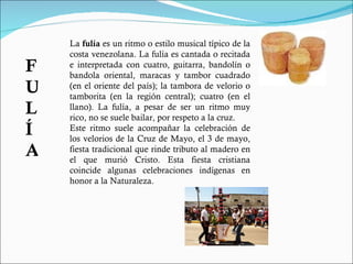 La  fulía  es un ritmo o estilo musical típico de la costa venezolana. La fulía es cantada o recitada e interpretada con cuatro, guitarra, bandolín o bandola oriental, maracas y tambor cuadrado (en el oriente del país); la tambora de velorio o tamborita (en la región central); cuatro (en el llano). La fulía, a pesar de ser un ritmo muy rico, no se suele bailar, por respeto a la cruz. Este ritmo suele acompañar la celebración de los velorios de la Cruz de Mayo, el 3 de mayo, fiesta tradicional que rinde tributo al madero en el que murió Cristo. Esta fiesta cristiana coincide algunas celebraciones indígenas en honor a la Naturaleza. FULÍA 