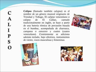 Calipso  (llamado también calypso) es el nombre de un género musical originario de Trinidad y Tobago, El calipso venezolano o calipso de El Callao, cantado tradicionalmente en inglés, se hace a partir de una batería rítmica de percusión basada en el bumbac, acompañada de charrasca, campana o cencerro y cuatro (cuatro venezolano). Comúnmente se adiciona además teclado, bajo eléctrico, instrumentos de viento, voces masculinas y femeninas. CALIPSO 