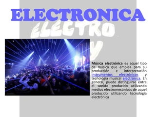 ELECTRONICA

      •   Música electrónica es aquel tipo
          de música que emplea para su
          producción    e     interpretación
          instrumentos    electrónicos     y
          tecnología musical electrónica. En
          general, puede distinguirse entre
          el sonido producido utilizando
          medios electromecánicos de aquel
          producido utilizando tecnología
          electrónica
 