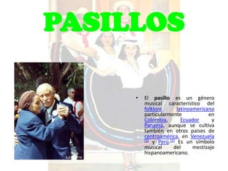 PASILLOS

     •   El pasillo es un género
         musical característico del
         folklore       latinoamericano
         particularmente             en
         Colombia,        Ecuador      y
         Panamá, aunque se cultiva
         también en otros paises de
         centroamérica, en Venezuela
         [1] y Perú.[2] Es un símbolo
         musical      del      mestizaje
         hispanoamericano.
 