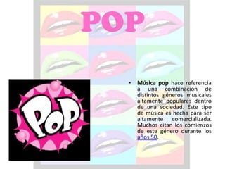 POP
  • Música pop hace referencia
    a una combinación de
    distintos géneros musicales
    altamente populares dentro
    de una sociedad. Este tipo
    de música es hecha para ser
    altamente comercializada.
    Muchos citan los comienzos
    de este género durante los
    años 50.
 
