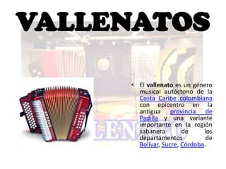 VALLENATOS

     • El vallenato es un género
       musical autóctono de la
       Costa Caribe colombiana
       con epicentro en la
       antigua provincia de
       Padilla y una variante
       importante en la región
       sabanera        de     los
       departamentos           de
       Bolívar, Sucre, Córdoba.
 