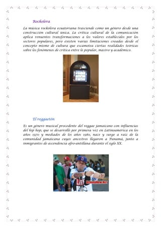 Rockolera
La música rockolera ecuatoriana trasciende como un género desde una
construcción cultural única. La crítica cultural de la comunicación
aplica renuentes transformaciones a los valores establecidos por los
sectores populares, pero existen varias limitaciones creadas desde el
concepto mismo de cultura que escamotea ciertas realidades teóricas
sobre los fenómenos de crítica entre lo popular, masivo y académico.

El reggaetón
Es un género musical procedente del reggae jamaicano con influencias
del hip hop, que se desarrolló por primera vez en Latinoamérica en los
años 1970 y mediados de los años 1980, nace y surge a raíz de la
comunidad jamaicana cuyos ancestros llegaron a Panamá, junto a
inmigrantes de ascendencia afro-antillana durante el siglo XX.

 