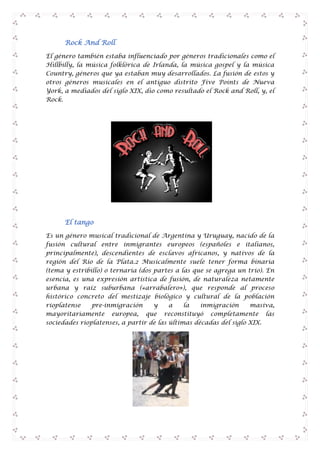 Rock And Roll
El género también estaba influenciado por géneros tradicionales como el
Hillbilly, la música folklórica de Irlanda, la música gospel y la música
Country, géneros que ya estaban muy desarrollados. La fusión de estos y
otros géneros musicales en el antiguo distrito Five Points de Nueva
York, a mediados del siglo XIX, dio como resultado el Rock and Roll, y, el
Rock.

El tango
Es un género musical tradicional de Argentina y Uruguay, nacido de la
fusión cultural entre inmigrantes europeos (españoles e italianos,
principalmente), descendientes de esclavos africanos, y nativos de la
región del Río de la Plata.2 Musicalmente suele tener forma binaria
(tema y estribillo) o ternaria (dos partes a las que se agrega un trío). En
esencia, es una expresión artística de fusión, de naturaleza netamente
urbana y raíz suburbana («arrabalero»), que responde al proceso
histórico concreto del mestizaje biológico y cultural de la población
rioplatense
pre-inmigración
y
a
la
inmigración
masiva,
mayoritariamente europea, que reconstituyó completamente las
sociedades rioplatenses, a partir de las últimas décadas del siglo XIX.

 