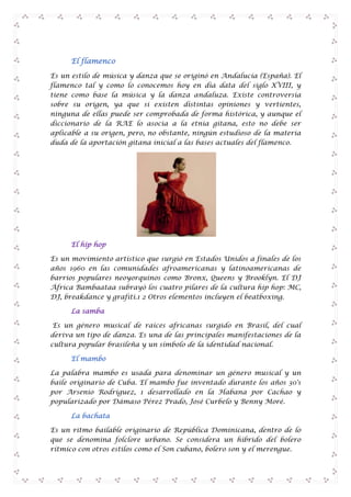 El flamenco
Es un estilo de música y danza que se originó en Andalucía (España). El
flamenco tal y como lo conocemos hoy en día data del siglo XVIII, y
tiene como base la música y la danza andaluza. Existe controversia
sobre su origen, ya que si existen distintas opiniones y vertientes,
ninguna de ellas puede ser comprobada de forma histórica, y aunque el
diccionario de la RAE lo asocia a la etnia gitana, esto no debe ser
aplicable a su origen, pero, no obstante, ningún estudioso de la materia
duda de la aportación gitana inicial a las bases actuales del flamenco.

El hip hop
Es un movimiento artístico que surgió en Estados Unidos a finales de los
años 1960 en las comunidades afroamericanas y latinoamericanas de
barrios populares neoyorquinos como Bronx, Queens y Brooklyn. El DJ
África Bambaataa subrayó los cuatro pilares de la cultura hip hop: MC,
DJ, breakdance y grafiti.1 2 Otros elementos incluyen el beatboxing.
La samba
Es un género musical de raíces africanas surgido en Brasil, del cual
deriva un tipo de danza. Es una de las principales manifestaciones de la
cultura popular brasileña y un símbolo de la identidad nacional.
El mambo
La palabra mambo es usada para denominar un género musical y un
baile originario de Cuba. El mambo fue inventado durante los años 30's
por Arsenio Rodríguez, 1 desarrollado en la Habana por Cachao y
popularizado por Dámaso Pérez Prado, José Curbelo y Benny Moré.
La bachata
Es un ritmo bailable originario de República Dominicana, dentro de lo
que se denomina folclore urbano. Se considera un híbrido del bolero
rítmico con otros estilos como el Son cubano, bolero son y el merengue.

 