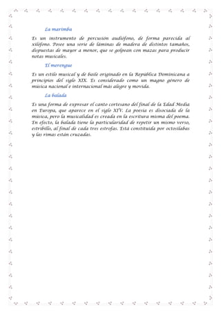 La marimba
Es un instrumento de percusión audiófono, de forma parecida al
xilófono. Posee una serie de láminas de madera de distintos tamaños,
dispuestas de mayor a menor, que se golpean con mazas para producir
notas musicales.
El merengue
Es un estilo musical y de baile originado en la República Dominicana a
principios del siglo XIX. Es considerado como un magno género de
música nacional e internacional más alegre y movida.
La balada
Es una forma de expresar el canto cortesano del final de la Edad Media
en Europa, que aparece en el siglo XIV. La poesía es disociada de la
música, pero la musicalidad es creada en la escritura misma del poema.
En efecto, la balada tiene la particularidad de repetir un mismo verso,
estribillo, al final de cada tres estrofas. Está constituida por octosílabas
y las rimas están cruzadas.

 