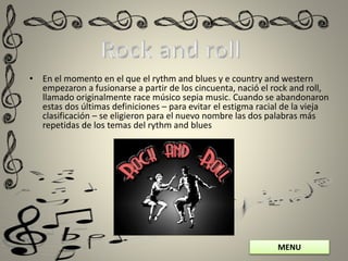 MENU
• En el momento en el que el rythm and blues y e country and western
empezaron a fusionarse a partir de los cincuenta, nació el rock and roll,
llamado originalmente race músico sepia music. Cuando se abandonaron
estas dos últimas definiciones – para evitar el estigma racial de la vieja
clasificación – se eligieron para el nuevo nombre las dos palabras más
repetidas de los temas del rythm and blues
 