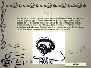 MENU
• Se dice de la música popular ligera. Se desarrolló en los Pop: Se dice de la
música popular ligera. Se desarrolló en los países anglosajones desde la
década de los cincuenta bajo la influencia de estilos musicales negros,
especialmente el rythm and blues, y de la música folk británica. En la
actualidad y desde hace décadas, constituye un importante fenómeno de
comunicación de masas prácticamente en todo el mundo
 