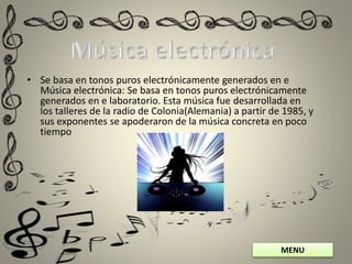 MENU
• Se basa en tonos puros electrónicamente generados en e
Música electrónica: Se basa en tonos puros electrónicamente
generados en e laboratorio. Esta música fue desarrollada en
los talleres de la radio de Colonia(Alemania) a partir de 1985, y
sus exponentes se apoderaron de la música concreta en poco
tiempo
 