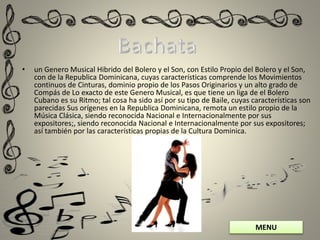 MENU
• un Genero Musical Hibrido del Bolero y el Son, con Estilo Propio del Bolero y el Son,
con de la Republica Dominicana, cuyas características comprende los Movimientos
continuos de Cinturas, dominio propio de los Pasos Originarios y un alto grado de
Compás de Lo exacto de este Genero Musical, es que tiene un liga de el Bolero
Cubano es su Ritmo; tal cosa ha sido así por su tipo de Baile, cuyas características son
parecidas Sus orígenes en la Republica Dominicana, remota un estilo propio de la
Música Clásica, siendo reconocida Nacional e Internacionalmente por sus
expositores;, siendo reconocida Nacional e Internacionalmente por sus expositores;
así también por las características propias de la Cultura Dominica.
 