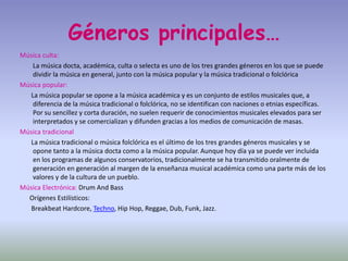 Géneros principales…
Música culta:
La música docta, académica, culta o selecta es uno de los tres grandes géneros en los que se puede
dividir la música en general, junto con la música popular y la música tradicional o folclórica
Música popular:
La música popular se opone a la música académica y es un conjunto de estilos musicales que, a
diferencia de la música tradicional o folclórica, no se identifican con naciones o etnias específicas.
Por su sencillez y corta duración, no suelen requerir de conocimientos musicales elevados para ser
interpretados y se comercializan y difunden gracias a los medios de comunicación de masas.
Música tradicional
La música tradicional o música folclórica es el último de los tres grandes géneros musicales y se
opone tanto a la música docta como a la música popular. Aunque hoy día ya se puede ver incluida
en los programas de algunos conservatorios, tradicionalmente se ha transmitido oralmente de
generación en generación al margen de la enseñanza musical académica como una parte más de los
valores y de la cultura de un pueblo.
Música Electrónica: Drum And Bass
Orígenes Estilísticos:
Breakbeat Hardcore, Techno, Hip Hop, Reggae, Dub, Funk, Jazz.
 