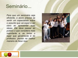 Seminário...
Para que um seminário seja
eficiente, o aluno precisa se
sentir um especialista sobre
o assunto que vai expor e ser
claro ao apresentar suas
ideias. Ele deve passar ao
público o que considera mais
importante e, ao tomar o
lugar que geralmente é do
professor, pensar na melhor
maneira de fazer isso.
 