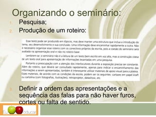 Organizando o seminário:
1. Pesquisa;
2. Produção de um roteiro:
3. Definir a ordem das apresentações e a
sequência das falas para não haver furos,
cortes ou falta de sentido.
 