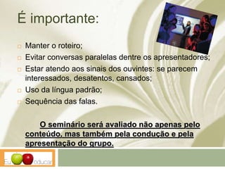 É importante:
 Manter o roteiro;
 Evitar conversas paralelas dentre os apresentadores;
 Estar atendo aos sinais dos ouvintes: se parecem
interessados, desatentos, cansados;
 Uso da língua padrão;
 Sequência das falas.
O seminário será avaliado não apenas pelo
conteúdo, mas também pela condução e pela
apresentação do grupo.
 