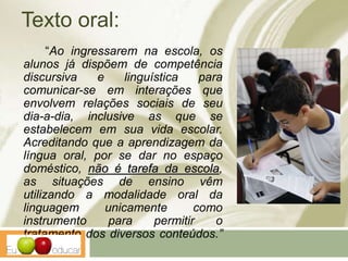 Texto oral:
“Ao ingressarem na escola, os
alunos já dispõem de competência
discursiva e linguística para
comunicar-se em interações que
envolvem relações sociais de seu
dia-a-dia, inclusive as que se
estabelecem em sua vida escolar.
Acreditando que a aprendizagem da
língua oral, por se dar no espaço
doméstico, não é tarefa da escola,
as situações de ensino vêm
utilizando a modalidade oral da
linguagem unicamente como
instrumento para permitir o
tratamento dos diversos conteúdos.”
(PCN’s)
 