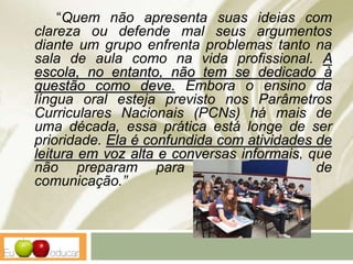 “Quem não apresenta suas ideias com
clareza ou defende mal seus argumentos
diante um grupo enfrenta problemas tanto na
sala de aula como na vida profissional. A
escola, no entanto, não tem se dedicado à
questão como deve. Embora o ensino da
língua oral esteja previsto nos Parâmetros
Curriculares Nacionais (PCNs) há mais de
uma década, essa prática está longe de ser
prioridade. Ela é confundida com atividades de
leitura em voz alta e conversas informais, que
não preparam para os contextos de
comunicação.”
 