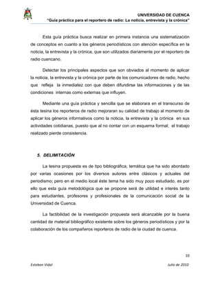 UNIVERSIDAD DE CUENCA
“Guía práctica para el reportero de radio: La noticia, entrevista y la crónica” 
 
 
      10 
Esteban Vidal                                                                                                                                 Julio de 2010             
Esta guía práctica busca realizar en primera instancia una sistematización
de conceptos en cuanto a los géneros periodísticos con atención específica en la
noticia, la entrevista y la crónica, que son utilizados diariamente por el reportero de
radio cuencano.
Detectar los principales aspectos que son obviados al momento de aplicar
la noticia, la entrevista y la crónica por parte de los comunicadores de radio, hecho
que refleja la inmediatez con que deben difundirse las informaciones y de las
condiciones internas como externas que influyen.
Mediante una guía práctica y sencilla que se elaborara en el transcurso de
ésta tesina los reporteros de radio mejoraran su calidad de trabajo al momento de
aplicar los géneros informativos como la noticia, la entrevista y la crónica en sus
actividades cotidianas, puesto que al no contar con un esquema formal; el trabajo
realizado pierde consistencia.
5. DELIMITACIÓN
La tesina propuesta es de tipo bibliográfica, temática que ha sido abordado
por varias ocasiones por los diversos autores entre clásicos y actuales del
periodismo; pero en el medio local éste tema ha sido muy poco estudiado, es por
ello que esta guía metodológica que se propone será de utilidad e interés tanto
para estudiantes, profesores y profesionales de la comunicación social de la
Universidad de Cuenca.
La factibilidad de la investigación propuesta será alcanzable por la buena
cantidad de material bibliográfico existente sobre los géneros periodísticos y por la
colaboración de los compañeros reporteros de radio de la ciudad de cuenca.
 