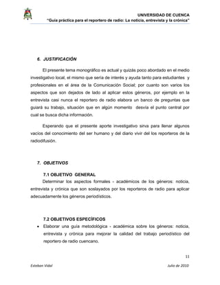 UNIVERSIDAD DE CUENCA
“Guía práctica para el reportero de radio: La noticia, entrevista y la crónica” 
 
 
      11 
Esteban Vidal                                                                                                                                 Julio de 2010             
6. JUSTIFICACIÓN
El presente tema monográfico es actual y quizás poco abordado en el medio
investigativo local, el mismo que sería de interés y ayuda tanto para estudiantes y
profesionales en el área de la Comunicación Social; por cuanto son varios los
aspectos que son dejados de lado al aplicar estos géneros, por ejemplo en la
entrevista casi nunca el reportero de radio elabora un banco de preguntas que
guiará su trabajo, situación que en algún momento desvía el punto central por
cual se busca dicha información.
Esperando que el presente aporte investigativo sirva para llenar algunos
vacíos del conocimiento del ser humano y del diario vivir del los reporteros de la
radiodifusión.
7. OBJETIVOS
7.1 OBJETIVO GENERAL
Determinar los aspectos formales - académicos de los géneros: noticia,
entrevista y crónica que son soslayados por los reporteros de radio para aplicar
adecuadamente los géneros periodísticos.
7.2 OBJETIVOS ESPECÍFICOS
• Elaborar una guía metodológica - académica sobre los géneros: noticia,
entrevista y crónica para mejorar la calidad del trabajo periodístico del
reportero de radio cuencano.
 