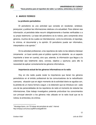 UNIVERSIDAD DE CUENCA
“Guía práctica para el reportero de radio: La noticia, entrevista y la crónica” 
 
 
      12 
Esteban Vidal                                                                                                                                 Julio de 2010             
8. MARCO TEÓRICO
La profesión periodística
El periodismo es una actividad que consiste en recolectar, sintetizar,
jerarquizar y publicar las informaciones relativas a la actualidad. Para obtener esa
información, el periodista debe recurrir obligatoriamente a fuentes verificables o a
su propio testimonio. La base del periodismo es la noticia, pero comprende otros
géneros, muchos de los cuales se interrelacionan, como la entrevista, el reportaje,
la crónica, el documental y la opinión. El periodismo puede ser informativo,
interpretativo o de opinión.1
En la actividad profesional, a los reporteros de radio no les debería interesar
únicamente un buen sonido para el público oyente (no obstante es un aspecto
importante a tener en cuenta), sino que, además, la información que llegue a la
colectividad sea totalmente clara, concisa, objetiva y oportuna; para ello la
necesidad de aplicar correctamente los géneros informativos.
Importancia actual de los géneros informativos en la radio
Hoy en día nadie puede dudar la importancia que tienen los géneros
periodísticos en el ámbito profesional de los comunicadores de la radiodifusión
cuencana, situación que en algún momento de la actividad diaria se agudiza con,
la pérdida de un marco formal a seguir, o la distorsión que se introduce con cada
una de las personalidades de los reporteros de radio al momento de redactar las
informaciones. Este trabajo investigativo pretende profundizar los conocimientos
con principal atención a los géneros más utilizado en la radio local que es la
noticia, la entrevista y la crónica.
                                                            
1
 Murelaga Ibarra, Jon “El trabajo del periodista de radio”. Internet
http://chasqui.comunica.org/88/murelaga88.htm 
 
