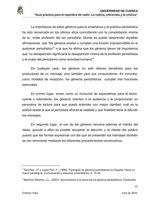UNIVERSIDAD DE CUENCA
“Guía práctica para el reportero de radio: La noticia, entrevista y la crónica” 
 
 
      13 
Esteban Vidal                                                                                                                                 Julio de 2010             
La importancia de estos géneros para la enseñanza y la práctica periodística
ha sido remarcada en los últimos años coincidiendo con la consolidación misma
de la noble profesión del ser periodista. Donde se puede desprender aquellas
afirmaciones que “los géneros existen y cumplen una función imprescindible en el
quehacer periodístico”2
o la que ha afirma que los géneros tienen tal importancia
que “su desaparición significaría la desaparición misma de la profesión periodística
y el ocaso del periodismo como actividad humana”3
.
En cualquier caso, los géneros no sólo ofrecen beneficios para los
productores de un mensaje, sino también para sus consumidores. En concreto,
como modelos de recepción, los géneros periodísticos cumplen tres funciones
esenciales:
En primer lugar, sirven como un horizonte de expectativas para el lector,
oyente o televidente; los géneros orientan a la audiencia y le proporcionan un
panorama de lectura para que pueda entender con mayor claridad, cuál es la
actitud desde la que el periodista afronta la realidad y qué finalidad tiene al difundir
los mensajes.
En segundo lugar, el uso de los géneros renueva además el interés del
relato, gracias a ellos es posible recuperar la atención y el interés del público
puesto que las formas expresivas con las que se presentan los mensajes también
se van renovando mediante los diferentes procedimientos constructivos.
                                                            
2
 Sánchez, J.F y López Pan, F., (1998). Tipologías de géneros periodísticos en España. Hacia un
nuevo paradigma. Comunicación y estudios universitarios, 8, 15-35.
3
 Martínez Albertos, J.L., (2003). Aproximación a la teoría de los géneros periodísticos. Cantavella,
 
