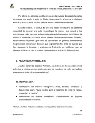 UNIVERSIDAD DE CUENCA
“Guía práctica para el reportero de radio: La noticia, entrevista y la crónica” 
 
 
      14 
Esteban Vidal                                                                                                                                 Julio de 2010             
Por último, los géneros constituyen una cierta muestra de respeto hacia los
receptores que según el autor JJ Muñoz tienen derecho al menos “a distinguir
entre lo que es un punto de vista y lo que es una realidad incuestionable”4
.
En este contexto, el objetivo del presente trabajo investigativo es resaltar la
necesidad de generar una guía metodológica la misma que servirá a los
reporteros de radio para que apliquen educadamente los géneros periodísticos: la
noticia, la entrevista y la crónica en sus labores informativas cotidianas. Para ello,
recordaremos en primer lugar cómo se caracterizan los géneros, describiremos
los principales consensos y disensos que se presentan hoy entre los autores que
han abordado la temática y analizaremos finalmente los problemas que se
plantean en la teoría y en la práctica profesional de la aplicación de los mismos.
9. PEGUNTA DE INVESTIGACIÓN
¿Cuáles serán los aspectos formales, académicos de los géneros: noticia
entrevista y crónica que son soslayados por los reporteros de radio para aplicar
adecuadamente los géneros periodísticos?
10. METODOLOGÍA.
• Identificación del material bibliográfico, libros, revistas, ponencias y
documentos sobre: “Guía práctica para el reportero de radio: la noticia,
entrevista y la crónica”
• Identificación de material bibliográfico complementario en páginas
especializadas de internet.
                                                            
4
 Muñoz, J.J. (1994). Redacción periodística. Teoría y práctica. Salamanca: Cervantes 
 
