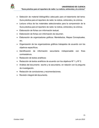 UNIVERSIDAD DE CUENCA
“Guía práctica para el reportero de radio: La noticia, entrevista y la crónica” 
 
 
      15 
Esteban Vidal                                                                                                                                 Julio de 2010             
• Selección de material bibliográfico adecuado para el tratamiento del tema:
Guía práctica para el reportero de radio: la noticia, entrevista y la crónica.
• Lectura crítica de los materiales seleccionados para la comprensión de la
Guía práctica para el reportero de radio: la noticia, entrevista y la crónica.
• Elaboración de fichas con información textual.
• Elaboración de fichas con información de resumen.
• Elaboración de organizadores gráficos: Mentefactos, Mapas Conceptuales,
etc.
• Organización de los organizadores gráficos trabajados de acuerdo con los
objetivos específicos.
• Identificación de información secundaria indispensable con fines
contrastativos.
• Redacción de textos analíticos:
• Redacción de textos analíticos de acuerdo con los objetivos Nº 1 y Nº 2.
• Análisis del documento escrito y la secundaria, en relación con la pregunta
de investigación.
• Redacción de conclusiones y recomendaciones.
• Revisión integral del documento.
 