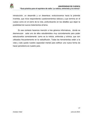 UNIVERSIDAD DE CUENCA
“Guía práctica para el reportero de radio: La noticia, entrevista y la crónica” 
 
 
      17 
Esteban Vidal                                                                                                                                 Julio de 2010             
introducción, un desarrollo y un desenlace; evolucionamos hacia la pirámide
invertida, que inicia respondiendo cuestionamientos básicos y que termina en el
cuerpo como en el cierre de la nota, profundizando en los detalles que dejan la
posibilidad de nuevos tratamientos al tema.
En ese contexto hacemos mención a tres géneros informativos, donde se
desmenuzan cada uno de ellos estudiándolos muy concretamente para poder
estructurarlos correctamente: como es la noticia, entrevista y crónica, que son
utilizados frecuentemente en la radiodifusión. Todas las herramientas están a la
vista y solo queda nuestra capacidad mental para edificar una nueva forma de
hacer periodismo en nuestro país.
 