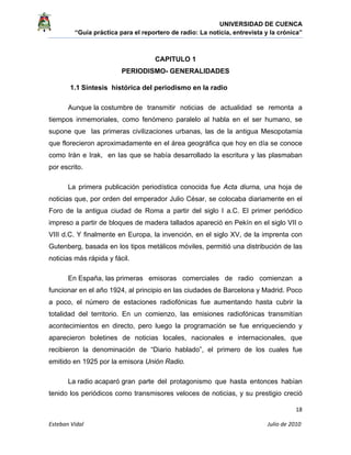 UNIVERSIDAD DE CUENCA
“Guía práctica para el reportero de radio: La noticia, entrevista y la crónica” 
 
 
      18 
Esteban Vidal                                                                                                                                 Julio de 2010             
CAPITULO 1
PERIODISMO- GENERALIDADES
1.1 Síntesis histórica del periodismo en la radio
Aunque la costumbre de transmitir noticias de actualidad se remonta a
tiempos inmemoriales, como fenómeno paralelo al habla en el ser humano, se
supone que las primeras civilizaciones urbanas, las de la antigua Mesopotamia
que florecieron aproximadamente en el área geográfica que hoy en día se conoce
como Irán e Irak, en las que se había desarrollado la escritura y las plasmaban
por escrito.
La primera publicación periodística conocida fue Acta diurna, una hoja de
noticias que, por orden del emperador Julio César, se colocaba diariamente en el
Foro de la antigua ciudad de Roma a partir del siglo I a.C. El primer periódico
impreso a partir de bloques de madera tallados apareció en Pekín en el siglo VII o
VIII d.C. Y finalmente en Europa, la invención, en el siglo XV, de la imprenta con
Gutenberg, basada en los tipos metálicos móviles, permitió una distribución de las
noticias más rápida y fácil.
En España, las primeras emisoras comerciales de radio comienzan a
funcionar en el año 1924, al principio en las ciudades de Barcelona y Madrid. Poco
a poco, el número de estaciones radiofónicas fue aumentando hasta cubrir la
totalidad del territorio. En un comienzo, las emisiones radiofónicas transmitían
acontecimientos en directo, pero luego la programación se fue enriqueciendo y
aparecieron boletines de noticias locales, nacionales e internacionales, que
recibieron la denominación de “Diario hablado”, el primero de los cuales fue
emitido en 1925 por la emisora Unión Radio.
La radio acaparó gran parte del protagonismo que hasta entonces habían
tenido los periódicos como transmisores veloces de noticias, y su prestigio creció
 