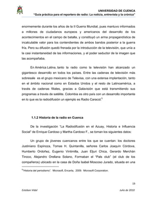 UNIVERSIDAD DE CUENCA
“Guía práctica para el reportero de radio: La noticia, entrevista y la crónica” 
 
 
      19 
Esteban Vidal                                                                                                                                 Julio de 2010             
enormemente durante los años de la II Guerra Mundial, pues mantuvo informados
a millones de ciudadanos europeos y americanos del desarrollo de los
acontecimientos en el campo de batalla, y constituyó un arma propagandística de
incalculable valor para los contendientes de ambos bandos posterior a la guerra
fría. Pero su difusión quedó frenada por la introducción de la televisión, que unía a
la casi instantaneidad de las informaciones, y el poder seductor de la imagen que
las acompañaba.
En América Latina, tanto la radio como la televisión han alcanzado un
gigantesco desarrollo en todos los países. Entre las cadenas de televisión más
sobresale es el grupo mexicano de Televisa, con una extensa implantación, tanto
en el ámbito nacional como en Estados Unidos y el resto de Latinoamérica, a
través de cadenas filiales, gracias a Galavisión que está transmitiendo sus
programas a través de satélite. Colombia es otro país con un desarrollo importante
en lo que es la radiodifusión un ejemplo es Radio Caracol.5
1.1.2 Historia de la radio en Cuenca
De la investigación “La Radiodifusión en el Azuay, Historia e Influencia
Social” de Enrique Cardoso y Martha Cardoso F., se toman los siguientes datos:
Un grupo de jóvenes cuencanos entre los que se cuentan: los doctores
Justiniano Espinoza, Tomas H. Quintanilla, señores Carlos Joaquín Córdova,
Humberto Ordoñez, Eugenio Vintimilla, Juan Eljuri Chica, Gerardo Merchán
Tinoco, Alejandro Orellana Solano, Formaban el “Pals club” (el club de los
compañeros) ubicado en la casa de Doña Isabel Moscoso Jurado, situada en una
                                                            
5
“Historia del periodismo”. Microsoft, Encarta, 2009. Microsoft Corporation.
 
 