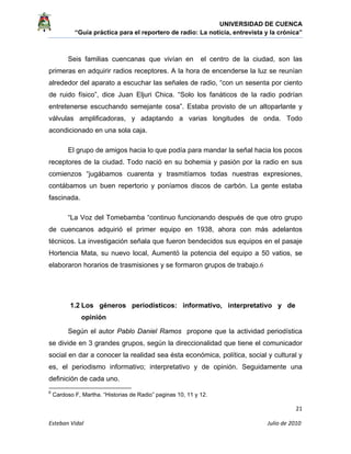 UNIVERSIDAD DE CUENCA
“Guía práctica para el reportero de radio: La noticia, entrevista y la crónica” 
 
 
      21 
Esteban Vidal                                                                                                                                 Julio de 2010             
Seis familias cuencanas que vivían en el centro de la ciudad, son las
primeras en adquirir radios receptores. A la hora de encenderse la luz se reunían
alrededor del aparato a escuchar las señales de radio, “con un sesenta por ciento
de ruido físico”, dice Juan Eljuri Chica. “Solo los fanáticos de la radio podrían
entretenerse escuchando semejante cosa”. Estaba provisto de un altoparlante y
válvulas amplificadoras, y adaptando a varias longitudes de onda. Todo
acondicionado en una sola caja.
El grupo de amigos hacia lo que podía para mandar la señal hacia los pocos
receptores de la ciudad. Todo nació en su bohemia y pasión por la radio en sus
comienzos “jugábamos cuarenta y trasmitíamos todas nuestras expresiones,
contábamos un buen repertorio y poníamos discos de carbón. La gente estaba
fascinada.
“La Voz del Tomebamba “continuo funcionando después de que otro grupo
de cuencanos adquirió el primer equipo en 1938, ahora con más adelantos
técnicos. La investigación señala que fueron bendecidos sus equipos en el pasaje
Hortencia Mata, su nuevo local, Aumentó la potencia del equipo a 50 vatios, se
elaboraron horarios de trasmisiones y se formaron grupos de trabajo.6
1.2 Los géneros periodísticos: informativo, interpretativo y de
opinión
Según el autor Pablo Daniel Ramos propone que la actividad periodística
se divide en 3 grandes grupos, según la direccionalidad que tiene el comunicador
social en dar a conocer la realidad sea ésta económica, política, social y cultural y
es, el periodismo informativo; interpretativo y de opinión. Seguidamente una
definición de cada uno.
                                                            
6
Cardoso F, Martha. “Historias de Radio” paginas 10, 11 y 12.
 