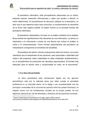 UNIVERSIDAD DE CUENCA
“Guía práctica para el reportero de radio: La noticia, entrevista y la crónica” 
 
 
      22 
Esteban Vidal                                                                                                                                 Julio de 2010             
El periodismo informativo: Está principalmente relacionada con la noticia,
pretende exponer solamente informaciones y datos que ayuden a difundir un
hecho determinado. El procedimiento de alocución utilizado es el descriptivo, es
decir que lo que debemos hacer para comunicar un acontecimiento es describirlo
de la forma más objetiva posible. El boletín horario es el principal formato del
periodismo informativo.
El periodismo interpretativo: Se basa en el análisis metódico de la realidad.
Busca extraer las significaciones más relevantes de una información. Le damos un
tratamiento a la información a través de una técnica que incluye el análisis, la
crítica y la contextualización. Como formato preponderante del periodismo de
interpretación consignamos al comentario de actualidad.
El periodismo de opinión: Genera evaluaciones sobre los hechos. Los juicios
valorativos que se desprenden de las opiniones, sean personales o editoriales (del
medio o del programa), están sustentadas en datos analizados metódicamente y
en un procedimiento de predicación de naturaleza argumentativa. El formato más
adecuado para la opinión seria y comprometida en radio, es el documental.7
1.3 La ética del periodista
La ética periodística está íntimamente ligada con los géneros
periodísticos esto por la delicada tarea que debe cumple el periodista
profesional en su actividad diaria, se lo obliga a ser corresponsable con los
principios universales de la convivencia pacífica entre los países hermanos, el
respeto mutuo con los fundamentos sociales de su propio pueblo, de sus
legítimas aspiraciones, de las libertades y derechos de las personas humanas.
                                                            
7
Ramos, Pablo Daniel “El periodismo en la radio”. Marzo 2005, Internet.
www.produccionradiofonicaeci.blogspot.com/2009/05/el-periodismo-en-la-radio.html
 