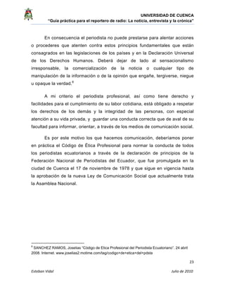 UNIVERSIDAD DE CUENCA
“Guía práctica para el reportero de radio: La noticia, entrevista y la crónica” 
 
 
      23 
Esteban Vidal                                                                                                                                 Julio de 2010             
En consecuencia el periodista no puede prestarse para alentar acciones
o procederes que atenten contra estos principios fundamentales que están
consagrados en las legislaciones de los países y en la Declaración Universal
de los Derechos Humanos. Deberá dejar de lado al sensacionalismo
irresponsable, la comercialización de la noticia o cualquier tipo de
manipulación de la información o de la opinión que engañe, tergiverse, niegue
u opaque la verdad.8
A mi criterio el periodista profesional, así como tiene derecho y
facilidades para el cumplimiento de su labor cotidiana, está obligado a respetar
los derechos de los demás y la integridad de las personas, con especial
atención a su vida privada, y guardar una conducta correcta que de aval de su
facultad para informar, orientar, a través de los medios de comunicación social.
Es por este motivo los que hacemos comunicación, deberíamos poner
en práctica el Código de Ética Profesional para normar la conducta de todos
los periodistas ecuatorianos a través de la declaración de principios de la
Federación Nacional de Periodistas del Ecuador, que fue promulgada en la
ciudad de Cuenca el 17 de noviembre de 1978 y que sigue en vigencia hasta
la aprobación de la nueva Ley de Comunicación Social que actualmente trata
la Asamblea Nacional.
                                                            
8
 SANCHEZ RAMOS, Joselias “Código de Etica Profesional del Periodista Ecuatoriano”. 24 abril
2008. Internet. www.joselias2.motime.com/tag/codigo+de+etica+del+pdsta
 